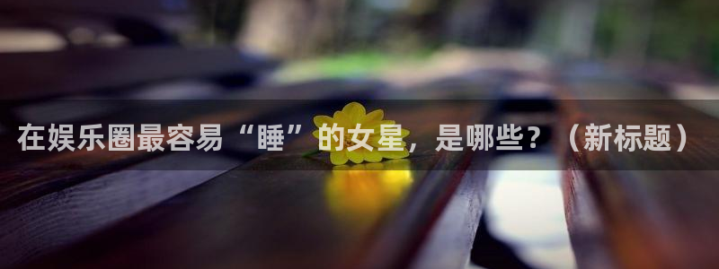 mg不朽情缘大奖：在娱乐圈最容易“睡”的女星，是哪些？（新标题）